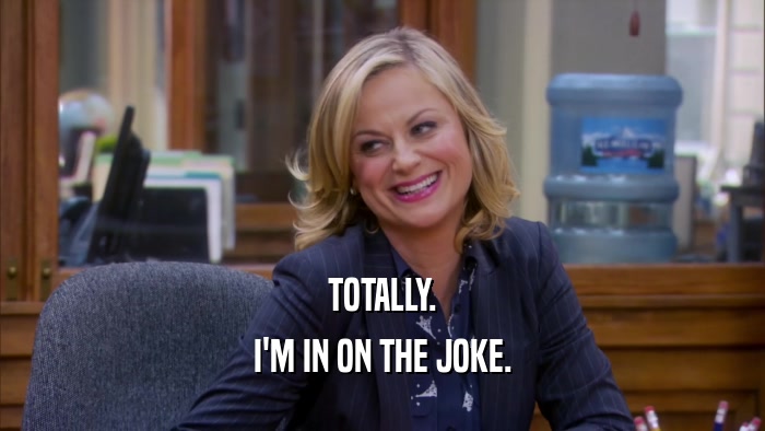 TOTALLY. I'M IN ON THE JOKE. 