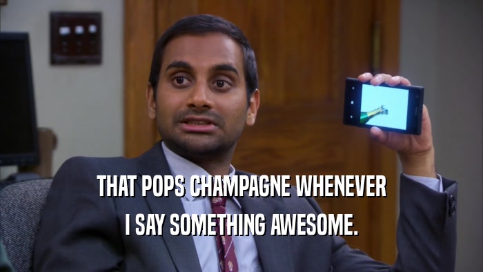 THAT POPS CHAMPAGNE WHENEVER I SAY SOMETHING AWESOME. 