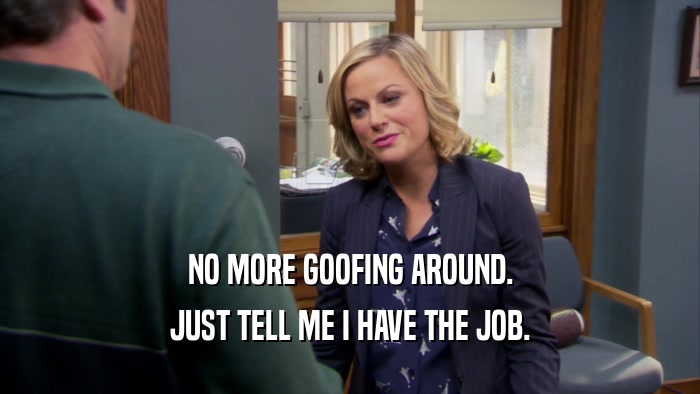 NO MORE GOOFING AROUND. JUST TELL ME I HAVE THE JOB. 