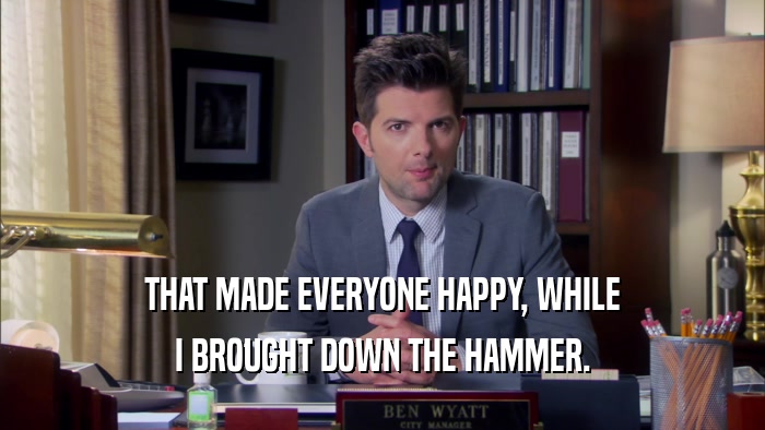 THAT MADE EVERYONE HAPPY, WHILE I BROUGHT DOWN THE HAMMER. 