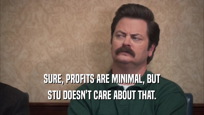 SURE, PROFITS ARE MINIMAL, BUT STU DOESN'T CARE ABOUT THAT. 