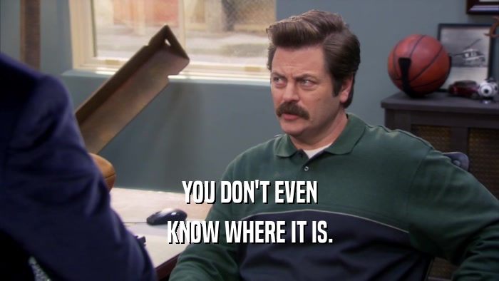 YOU DON'T EVEN KNOW WHERE IT IS. 