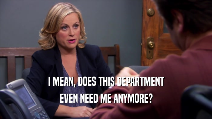 I MEAN, DOES THIS DEPARTMENT EVEN NEED ME ANYMORE? 