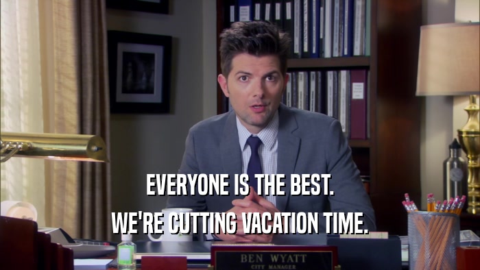 EVERYONE IS THE BEST. WE'RE CUTTING VACATION TIME. 