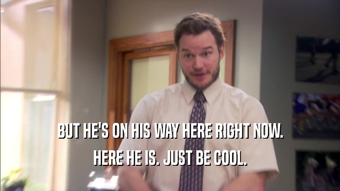BUT HE'S ON HIS WAY HERE RIGHT NOW. HERE HE IS. JUST BE COOL. 