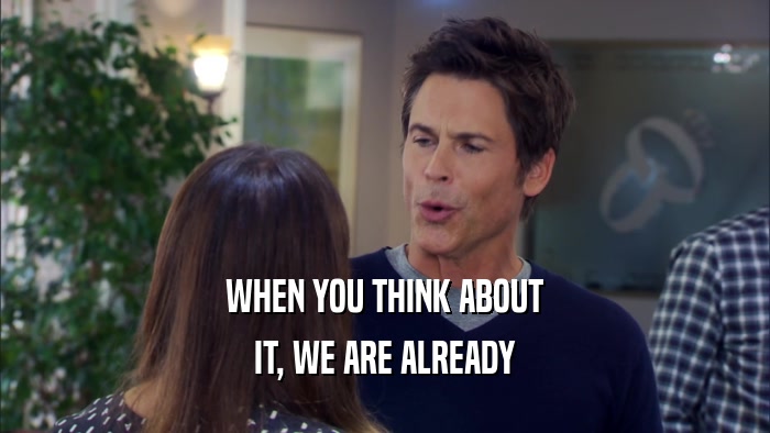 WHEN YOU THINK ABOUT IT, WE ARE ALREADY 