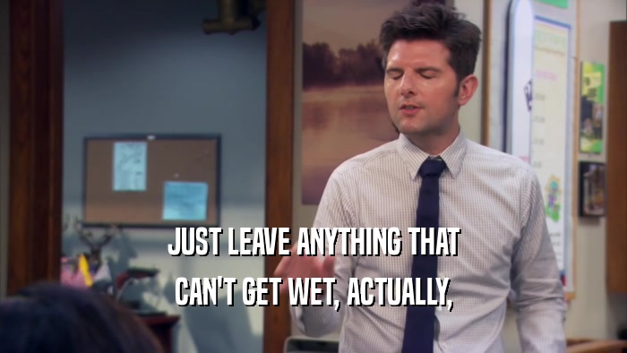 JUST LEAVE ANYTHING THAT CAN'T GET WET, ACTUALLY, 