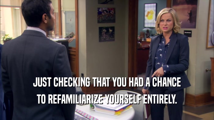 JUST CHECKING THAT YOU HAD A CHANCE TO REFAMILIARIZE YOURSELF ENTIRELY. 