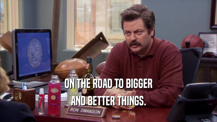 ON THE ROAD TO BIGGER AND BETTER THINGS. 