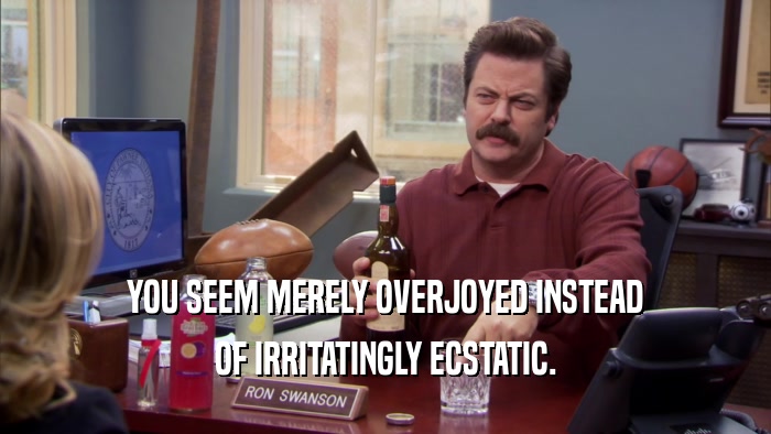 YOU SEEM MERELY OVERJOYED INSTEAD OF IRRITATINGLY ECSTATIC. 