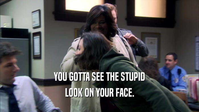 YOU GOTTA SEE THE STUPID LOOK ON YOUR FACE. 