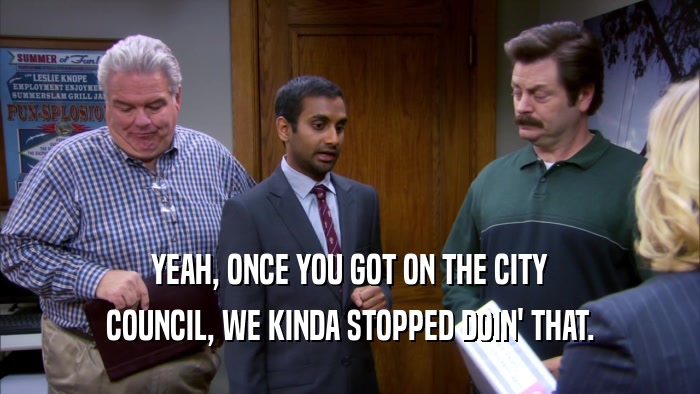 YEAH, ONCE YOU GOT ON THE CITY COUNCIL, WE KINDA STOPPED DOIN' THAT. 