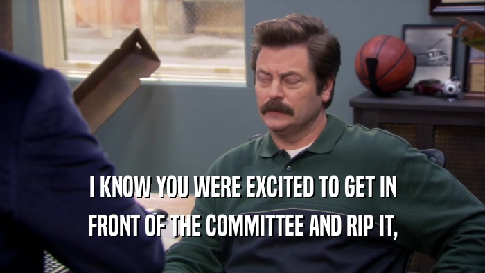 I KNOW YOU WERE EXCITED TO GET IN FRONT OF THE COMMITTEE AND RIP IT, 