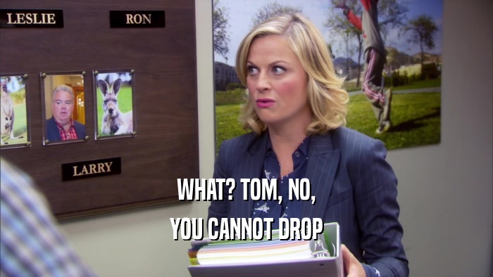 WHAT? TOM, NO, YOU CANNOT DROP 