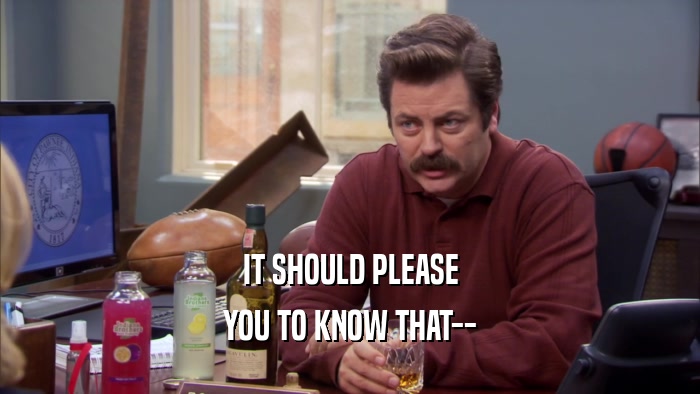 IT SHOULD PLEASE YOU TO KNOW THAT-- 
