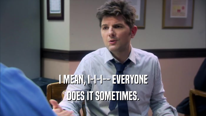 I MEAN, I-I-I-- EVERYONE DOES IT SOMETIMES. 