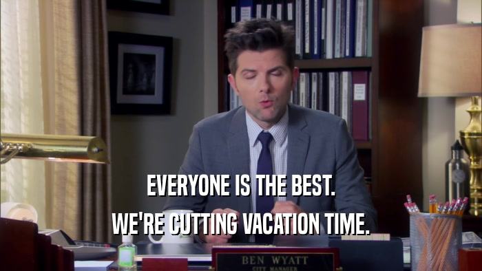 EVERYONE IS THE BEST. WE'RE CUTTING VACATION TIME. 