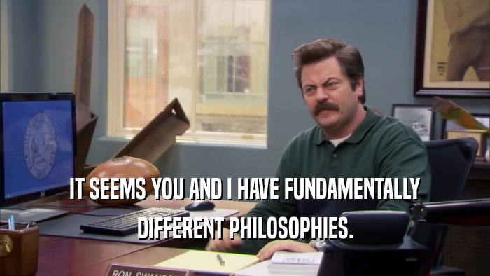 IT SEEMS YOU AND I HAVE FUNDAMENTALLY DIFFERENT PHILOSOPHIES. 