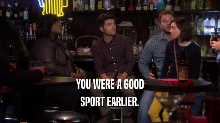 YOU WERE A GOOD SPORT EARLIER. 