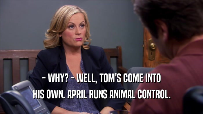 - WHY? - WELL, TOM'S COME INTO HIS OWN. APRIL RUNS ANIMAL CONTROL. 