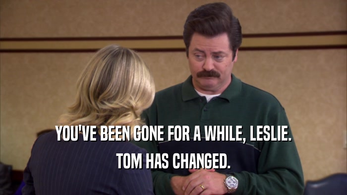 YOU'VE BEEN GONE FOR A WHILE, LESLIE. TOM HAS CHANGED. 