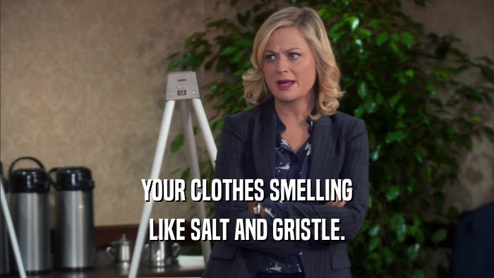 YOUR CLOTHES SMELLING LIKE SALT AND GRISTLE. 
