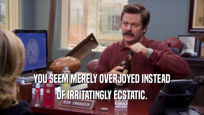 YOU SEEM MERELY OVERJOYED INSTEAD OF IRRITATINGLY ECSTATIC. 