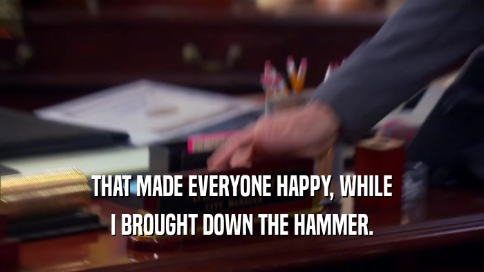 THAT MADE EVERYONE HAPPY, WHILE I BROUGHT DOWN THE HAMMER. 