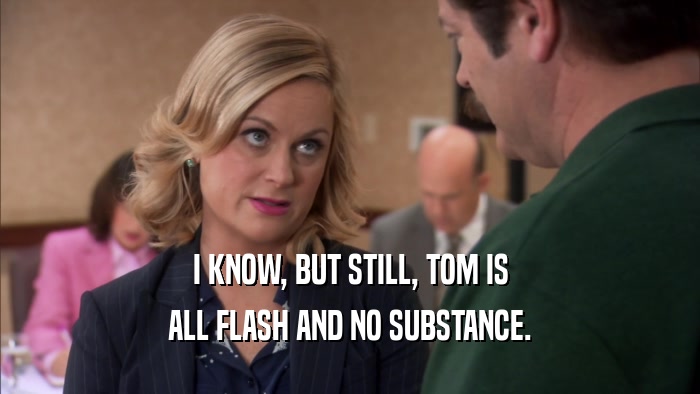 I KNOW, BUT STILL, TOM IS ALL FLASH AND NO SUBSTANCE. 