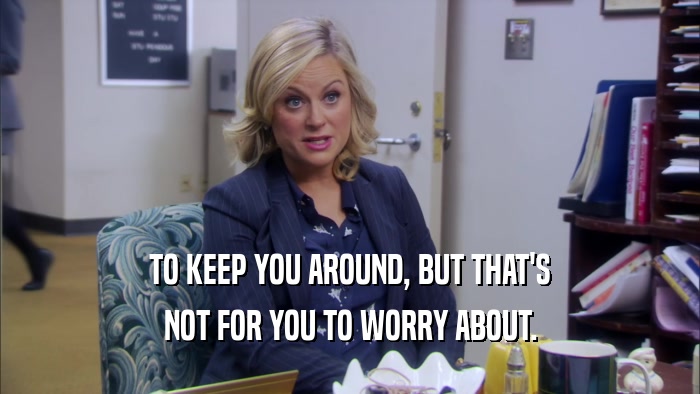 TO KEEP YOU AROUND, BUT THAT'S NOT FOR YOU TO WORRY ABOUT. 