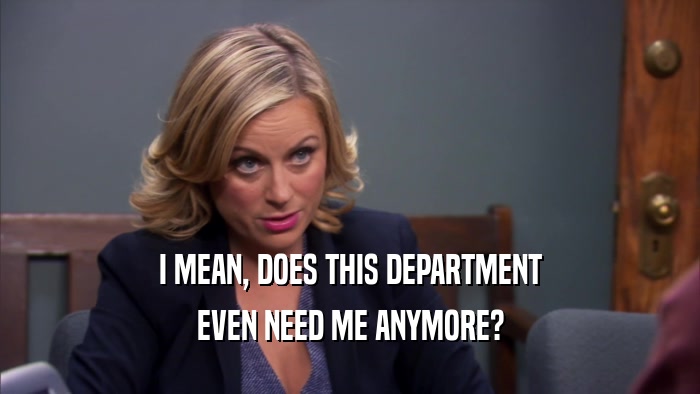 I MEAN, DOES THIS DEPARTMENT EVEN NEED ME ANYMORE? 