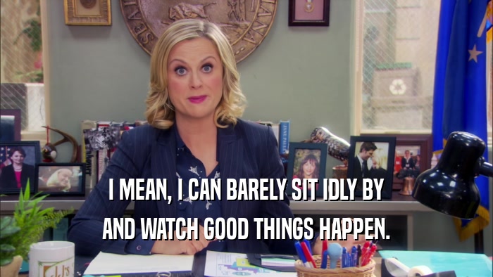 I MEAN, I CAN BARELY SIT IDLY BY AND WATCH GOOD THINGS HAPPEN. 
