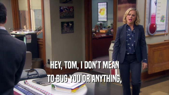 HEY, TOM, I DON'T MEAN TO BUG YOU OR ANYTHING, 
