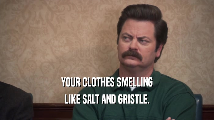 YOUR CLOTHES SMELLING LIKE SALT AND GRISTLE. 