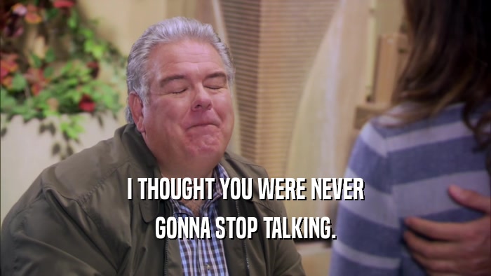 I THOUGHT YOU WERE NEVER GONNA STOP TALKING. 