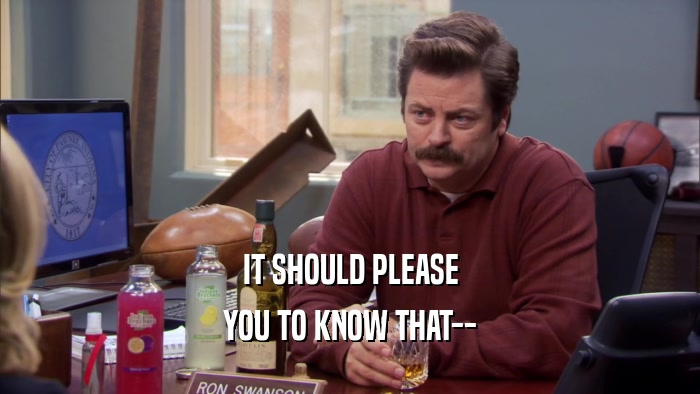IT SHOULD PLEASE YOU TO KNOW THAT-- 
