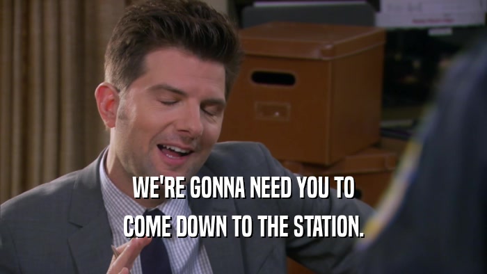 WE'RE GONNA NEED YOU TO COME DOWN TO THE STATION. 