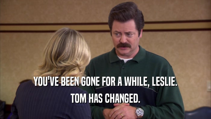 YOU'VE BEEN GONE FOR A WHILE, LESLIE. TOM HAS CHANGED. 