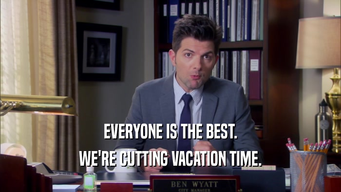 EVERYONE IS THE BEST. WE'RE CUTTING VACATION TIME. 