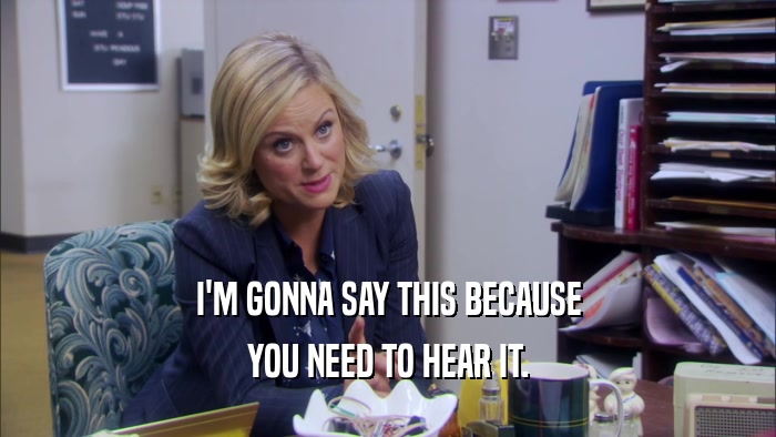 I'M GONNA SAY THIS BECAUSE YOU NEED TO HEAR IT. 