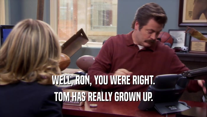 WELL, RON, YOU WERE RIGHT. TOM HAS REALLY GROWN UP. 