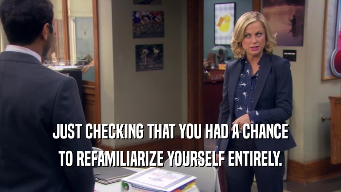 JUST CHECKING THAT YOU HAD A CHANCE TO REFAMILIARIZE YOURSELF ENTIRELY. 