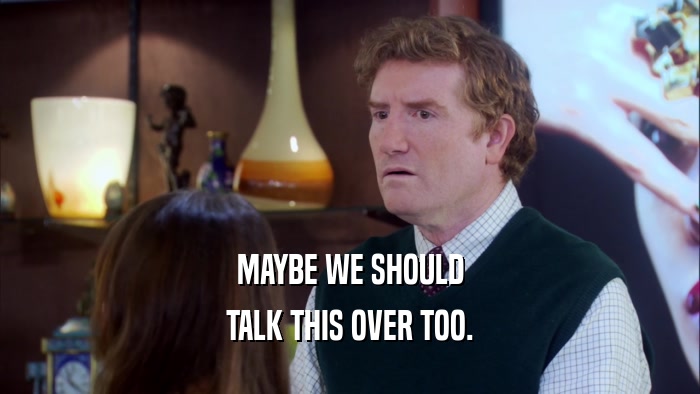 MAYBE WE SHOULD TALK THIS OVER TOO. 