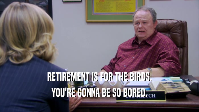 RETIREMENT IS FOR THE BIRDS.
 YOU'RE GONNA BE SO BORED.
 