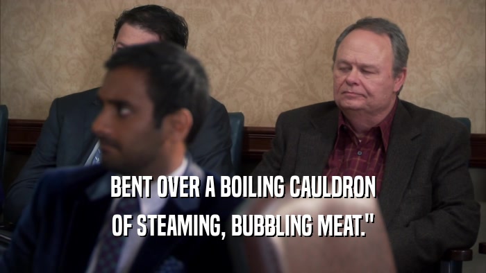 BENT OVER A BOILING CAULDRON OF STEAMING, BUBBLING MEAT.