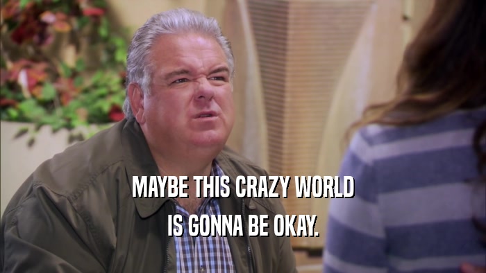 MAYBE THIS CRAZY WORLD IS GONNA BE OKAY. 