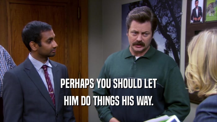 PERHAPS YOU SHOULD LET HIM DO THINGS HIS WAY. 