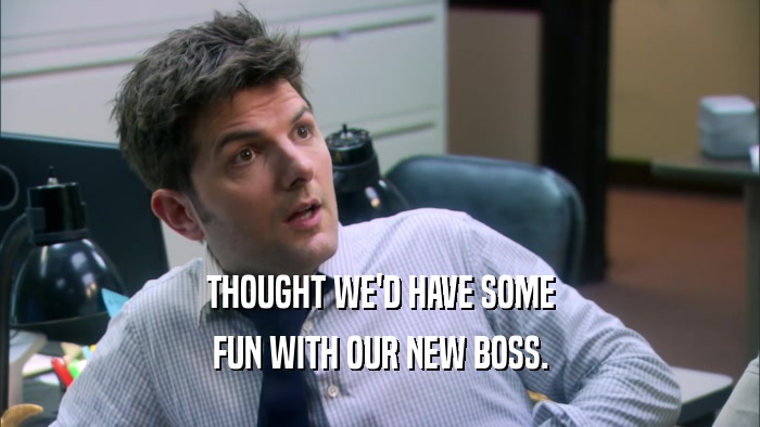 THOUGHT WE'D HAVE SOME FUN WITH OUR NEW BOSS. 