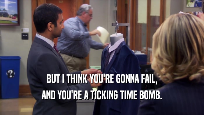 BUT I THINK YOU'RE GONNA FAIL, AND YOU'RE A TICKING TIME BOMB. 