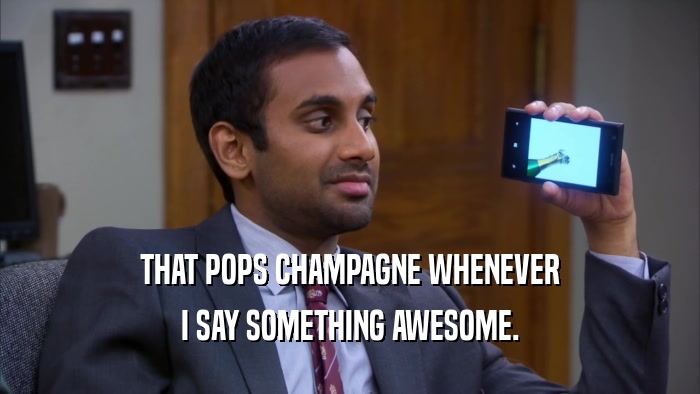 THAT POPS CHAMPAGNE WHENEVER I SAY SOMETHING AWESOME. 